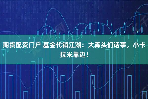 期货配资门户 基金代销江湖：大寡头们话事，小卡拉米靠边！