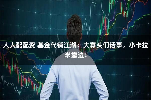 人人配配资 基金代销江湖：大寡头们话事，小卡拉米靠边！