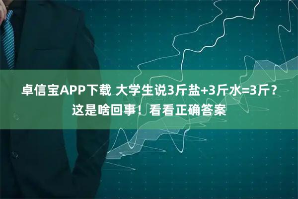 卓信宝APP下载 大学生说3斤盐+3斤水=3斤？这是啥回事！看看正确答案