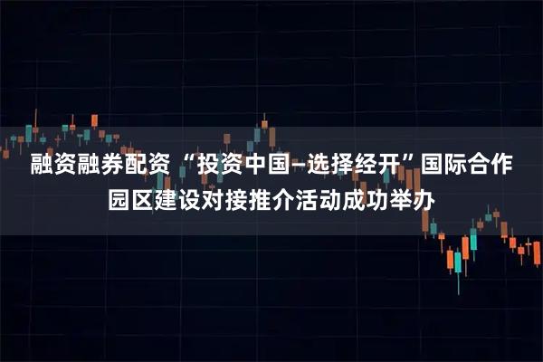 融资融券配资 “投资中国—选择经开”国际合作园区建设对接推介活动成功举办