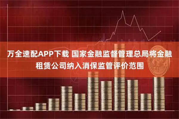 万全速配APP下载 国家金融监督管理总局将金融租赁公司纳入消保监管评价范围