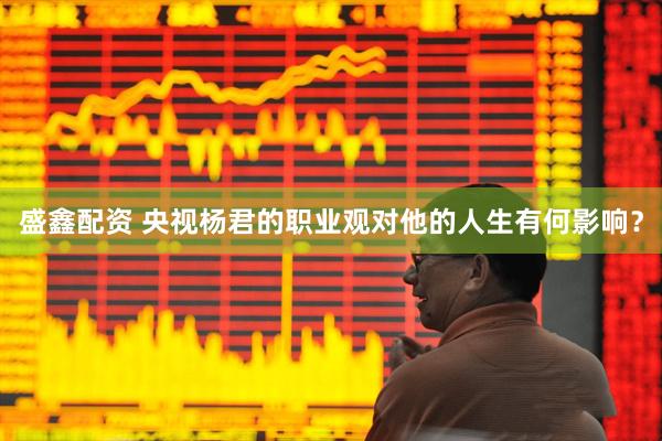 盛鑫配资 央视杨君的职业观对他的人生有何影响？