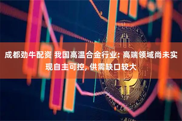 成都劲牛配资 我国高温合金行业: 高端领域尚未实现自主可控, 供需缺口较大