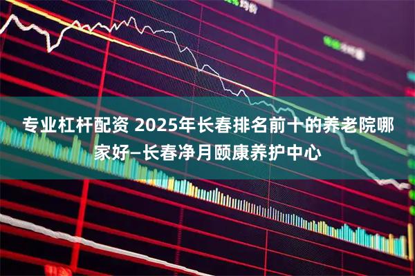 专业杠杆配资 2025年长春排名前十的养老院哪家好—长春净月颐康养护中心