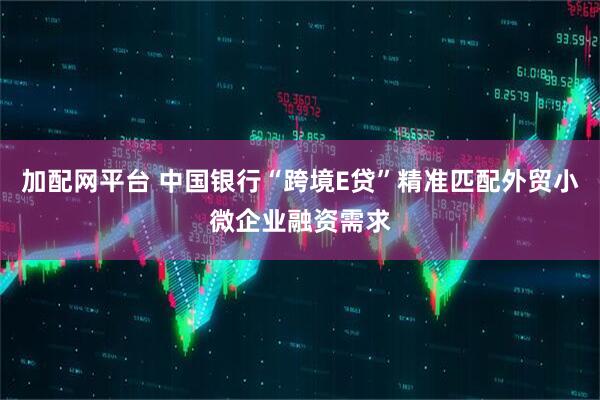 加配网平台 中国银行“跨境E贷”精准匹配外贸小微企业融资需求
