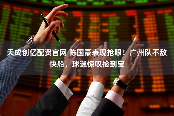 天成创亿配资官网 陈国豪表现抢眼！广州队不敌快船，球迷惊叹捡到宝