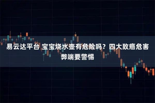 易云达平台 宝宝烧水壶有危险吗？四大致癌危害弊端要警惕