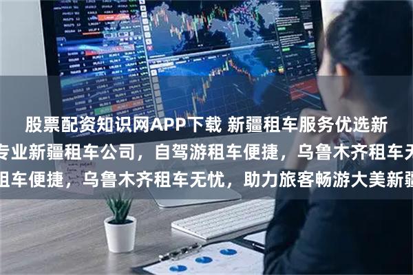 股票配资知识网APP下载 新疆租车服务优选新疆盛邦集团有限公司，专业新疆租车公司，自驾游租车便捷，乌鲁木齐租车无忧，助力旅客畅游大美新疆