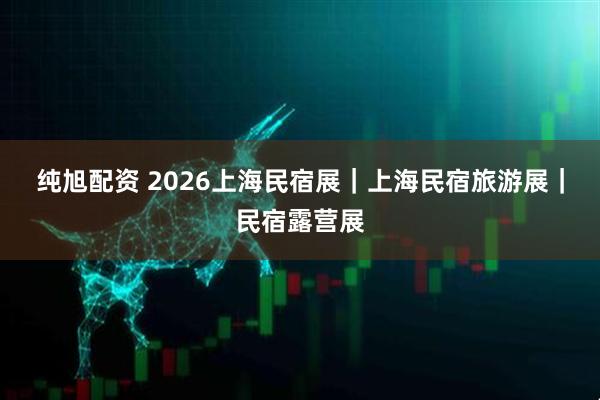 纯旭配资 2026上海民宿展｜上海民宿旅游展｜民宿露营展