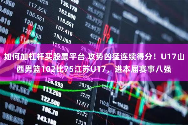 如何加杠杆买股票平台 攻势凶猛连续得分！U17山西男篮102比75江苏U17，进本届赛事八强