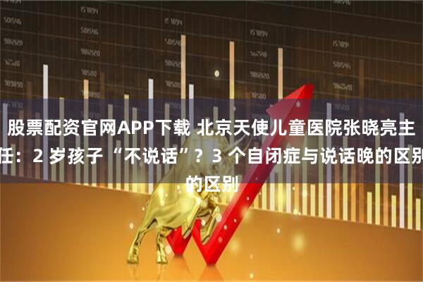 股票配资官网APP下载 北京天使儿童医院张晓亮主任：2 岁孩子 “不说话”？3 个自闭症与说话晚的区别