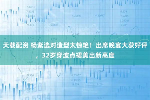 天载配资 杨紫选对造型太惊艳！出席晚宴大获好评，32岁穿波点裙美出新高度