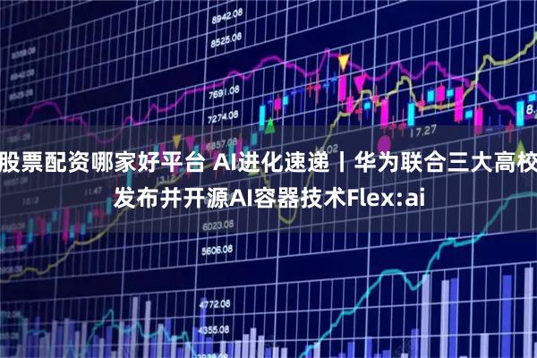 股票配资哪家好平台 AI进化速递丨华为联合三大高校发布并开源AI容器技术Flex:ai