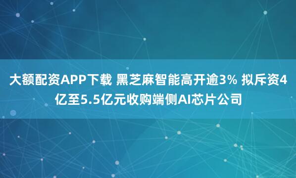 大额配资APP下载 黑芝麻智能高开逾3% 拟斥资4亿至5.5亿元收购端侧AI芯片公司