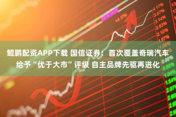 鲲鹏配资APP下载 国信证券：首次覆盖奇瑞汽车给予“优于大市”评级 自主品牌先驱再进化