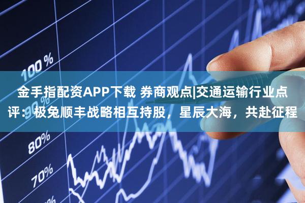 金手指配资APP下载 券商观点|交通运输行业点评：极兔顺丰战略相互持股，星辰大海，共赴征程