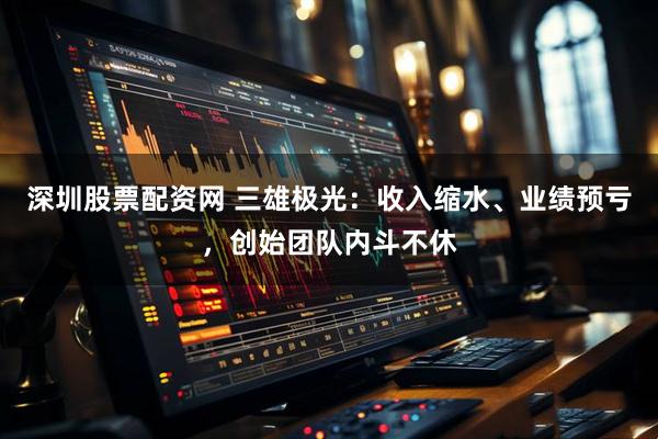 深圳股票配资网 三雄极光：收入缩水、业绩预亏，创始团队内斗不休
