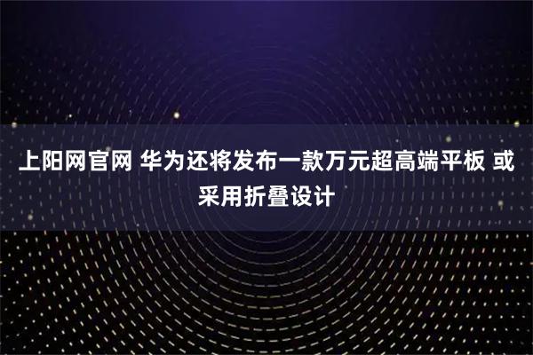 上阳网官网 华为还将发布一款万元超高端平板 或采用折叠设计