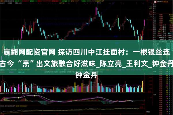 赢翻网配资官网 探访四川中江挂面村：一根银丝连古今 “烹”出文旅融合好滋味_陈立亮_王利文_钟金丹