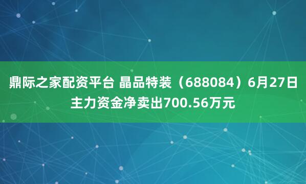 鼎际之家配资平台 晶品特装(688084)6月27日主力资金净卖出700.56万元