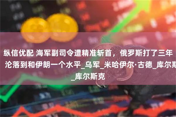 纵信优配 海军副司令遭精准斩首，俄罗斯打了三年仗，沦落到和伊朗一个水平_乌军_米哈伊尔·古德_库尔斯克