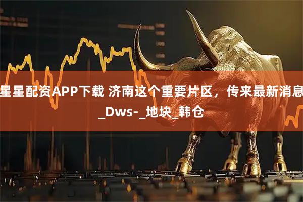 星星配资APP下载 济南这个重要片区，传来最新消息_Dws-_地块_韩仓