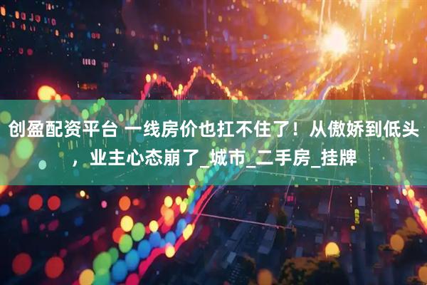 创盈配资平台 一线房价也扛不住了！从傲娇到低头，业主心态崩了_城市_二手房_挂牌