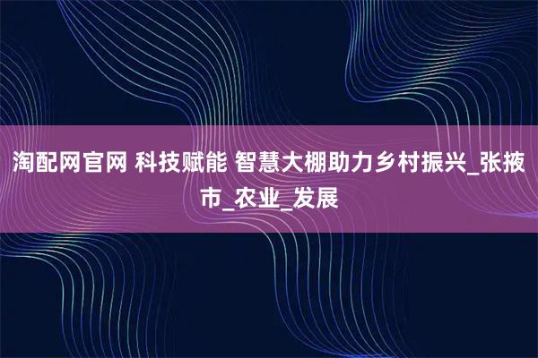 淘配网官网 科技赋能 智慧大棚助力乡村振兴_张掖市_农业_发展
