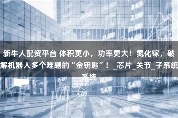新牛人配资平台 体积更小，功率更大！氮化镓，破解机器人多个难题的“金钥匙”！_芯片_关节_子系统