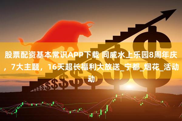 股票配资基本常识APP下载 同威水上乐园8周年庆，7大主题，16天超长福利大放送_宁都_烟花_活动