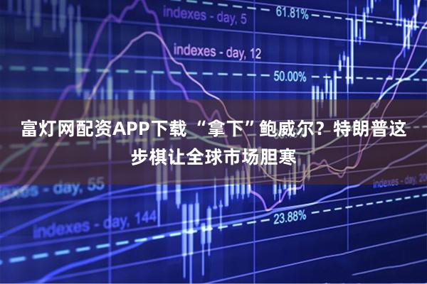 富灯网配资APP下载 “拿下”鲍威尔？特朗普这步棋让全球市场胆寒