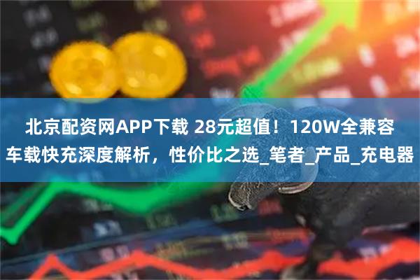 北京配资网APP下载 28元超值！120W全兼容车载快充深度解析，性价比之选_笔者_产品_充电器