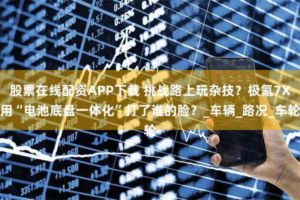股票在线配资APP下载 挑战路上玩杂技？极氪7X用“电池底盘一体化”打了谁的脸？_车辆_路况_车轮