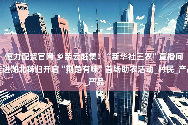 恒力配资官网 乡亲云赶集！“新华社三农”直播间走进湖北秭归开启“荆楚有味”首场助农活动_村民_产品
