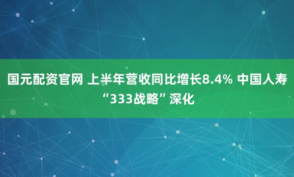 国元配资官网 上半年营收同比增长8.4% 中国人寿“333战略”深化