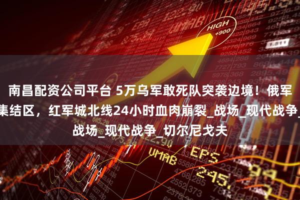 南昌配资公司平台 5万乌军敢死队突袭边境！俄军导弹雨覆盖集结区，红军城北线24小时血肉崩裂_战场_现代战争_切尔尼戈夫