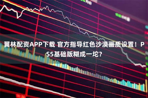 翼林配资APP下载 官方指导红色沙漠画质设置！PS5基础版糊成一坨？