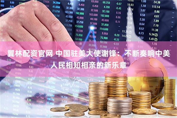 翼林配资官网 中国驻美大使谢锋：不断奏响中美人民相知相亲的新乐章